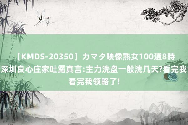 【KMDS-20350】カマタ映像熟女100選8時間 一位深圳良心庄家吐露真言:主力洗盘一般洗几天?看完我领略了!