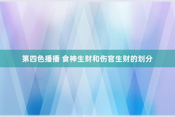 第四色播播 食神生财和伤官生财的划分