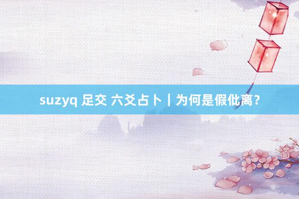 suzyq 足交 六爻占卜｜为何是假仳离？