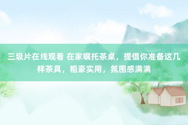 三圾片在线观看 在家嘱托茶桌，提倡你准备这几样茶具，粗豪实用，氛围感满满