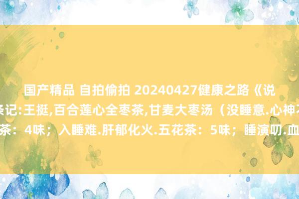国产精品 自拍偷拍 20240427健康之路《说文解字话失眠》视频和条记:王挺，百合莲心全枣茶，甘麦大枣汤（没睡意.心神不静.百合莲心全枣茶：4味；入睡难.肝郁化火.五花茶：5味；睡演叨.血亏.薏米茶：4味；睡不醒.阳亏.参芪茶：3味）