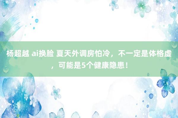 杨超越 ai换脸 夏天外调房怕冷，不一定是体格虚，可能是5个健康隐患！