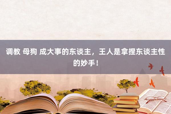调教 母狗 成大事的东谈主，王人是拿捏东谈主性的妙手！