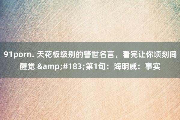 91porn. 天花板级别的警世名言，看完让你顷刻间醒觉 &#183;第1句：海明威：事实