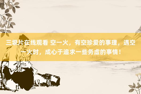 三圾片在线观看 空一火，有空珍爱的事理，遇空一火时，成心于追求一些务虚的事情！