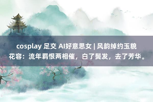 cosplay 足交 AI好意思女 | 风韵绰约玉貌花容：流年羁恨两相催，白了鬓发，去了芳华。