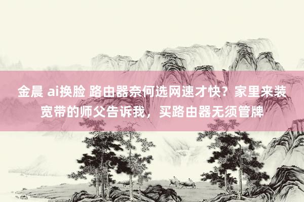 金晨 ai换脸 路由器奈何选网速才快?家里来装宽带的师父告诉我,买路由器无须管牌