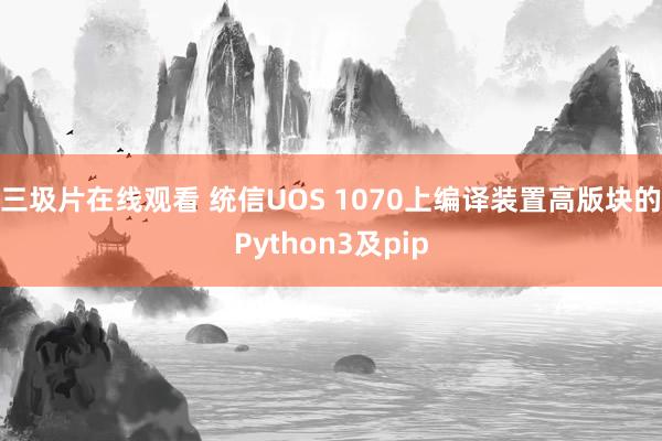 三圾片在线观看 统信UOS 1070上编译装置高版块的Python3及pip
