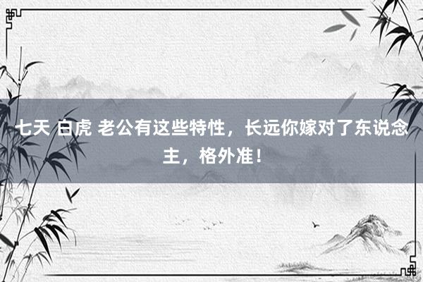 七天 白虎 老公有这些特性，长远你嫁对了东说念主，格外准！