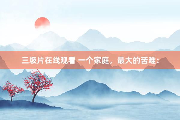 三圾片在线观看 一个家庭，最大的苦难：