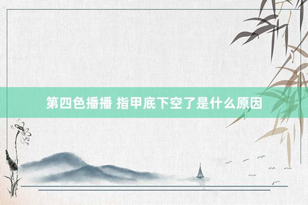 第四色播播 指甲底下空了是什么原因