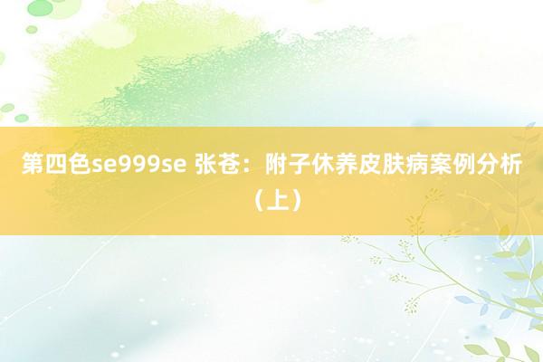 第四色se999se 张苍：附子休养皮肤病案例分析（上）