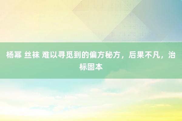 杨幂 丝袜 难以寻觅到的偏方秘方，后果不凡，治标固本