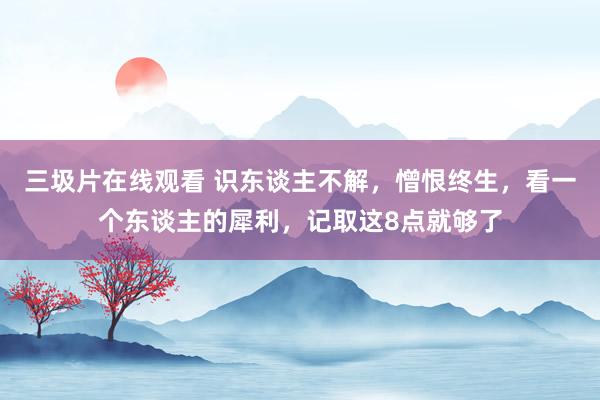 三圾片在线观看 识东谈主不解，憎恨终生，看一个东谈主的犀利，记取这8点就够了