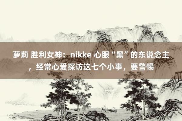 萝莉 胜利女神：nikke 心眼“黑”的东说念主，经常心爱探访这七个小事，要警惕