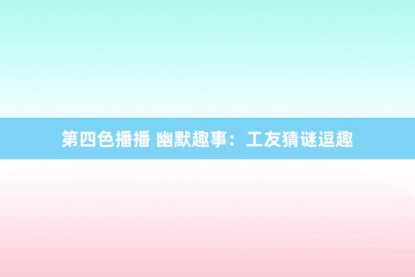 第四色播播 幽默趣事：工友猜谜逗趣