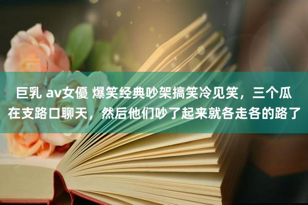 巨乳 av女優 爆笑经典吵架搞笑冷见笑，三个瓜在支路口聊天，然后他们吵了起来就各走各的路了