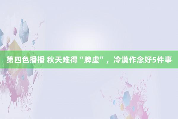 第四色播播 秋天难得“脾虚”，冷漠作念好5件事