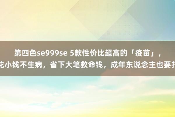 第四色se999se 5款性价比超高的「疫苗」，花小钱不生病，省下大笔救命钱，成年东说念主也要打