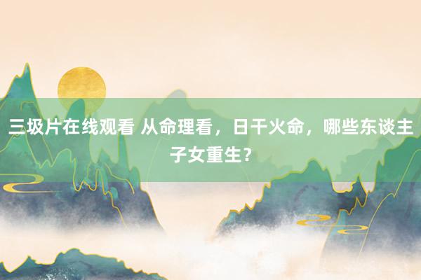 三圾片在线观看 从命理看，日干火命，哪些东谈主子女重生？