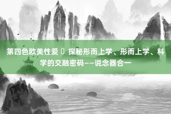 第四色欧美性爱 ​探秘形而上学、形而上学、科学的交融密码——说念器合一