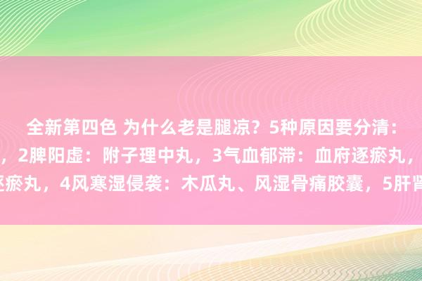 全新第四色 为什么老是腿凉？5种原因要分清：1肾阳虚：桂附地黄丸，2脾阳虚：附子理中丸，3气血郁滞：血府逐瘀丸，4风寒湿侵袭：木瓜丸、风湿骨痛胶囊，5肝肾亏虚：独活寄生丸
