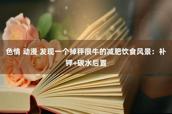 色情 动漫 发现一个掉秤很牛的减肥饮食风景：补钾+碳水后置