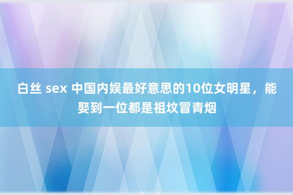 白丝 sex 中国内娱最好意思的10位女明星，能娶到一位都是祖坟冒青烟